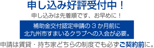 申し込み好評受付中！申し込みは先着順です、お早めに！補助金交付認定申請の3か月前に北九州市すまいるクラブへの入会が必要。申請は賃貸・持ち家どちらの制度でも必ずご契約前に。