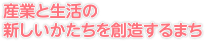 産業と生活の新しいかたちを創造するまち